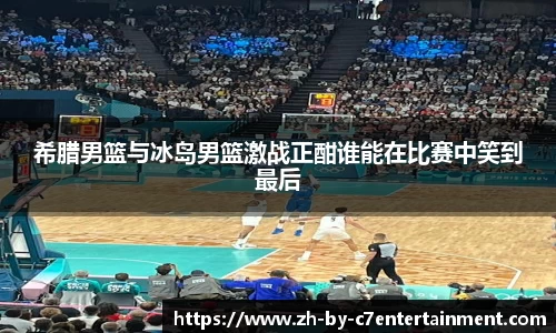 希腊男篮与冰岛男篮激战正酣谁能在比赛中笑到最后