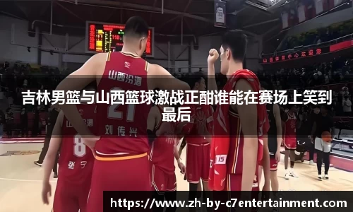 吉林男篮与山西篮球激战正酣谁能在赛场上笑到最后