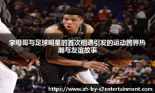 字母哥与足球明星的首次相遇引发的运动跨界热潮与友谊故事