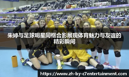 朱婷与足球明星同框合影展现体育魅力与友谊的精彩瞬间